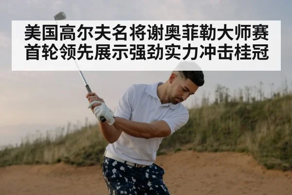 美国高尔夫名将谢奥菲勒大师赛首轮领先展示强劲实力冲击桂冠