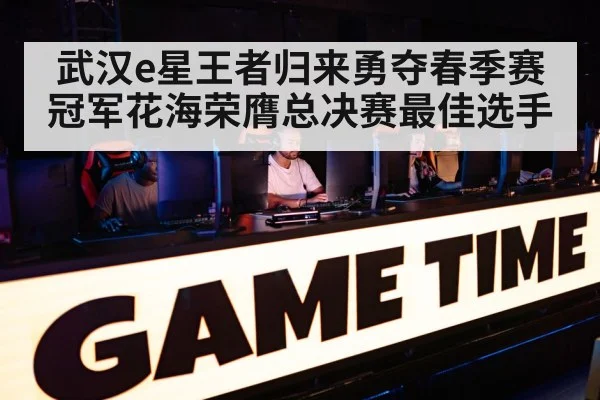 武汉e星王者归来勇夺春季赛冠军花海荣膺总决赛最佳选手